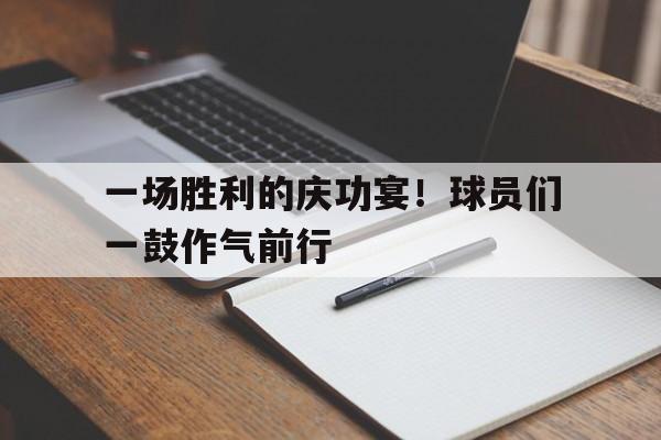 关于一场胜利的庆功宴!球员们一鼓作气前行的信息