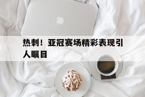 热刺！亚冠赛场精彩表现引人瞩目的简单介绍