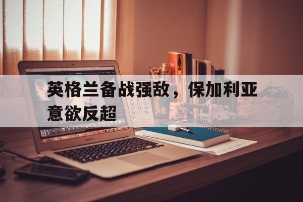 英格兰备战强敌，保加利亚意欲反超的简单介绍