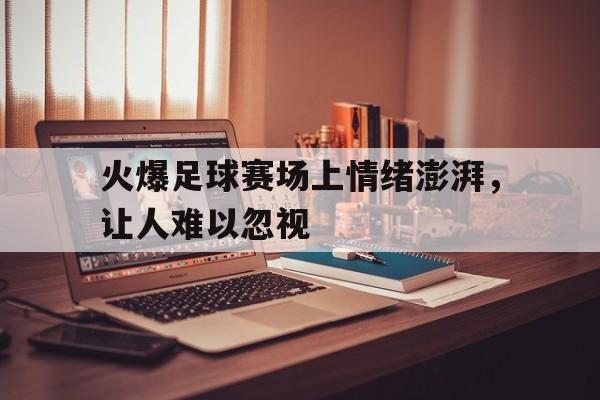 火爆足球赛场上情绪澎湃，让人难以忽视的简单介绍