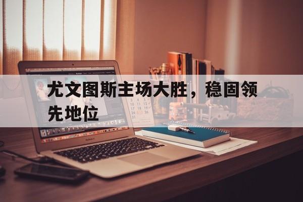 关于尤文图斯主场大胜，稳固领先地位的信息