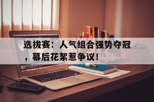 选拔赛：人气组合强势夺冠，幕后花絮惹争议！选拔赛规则