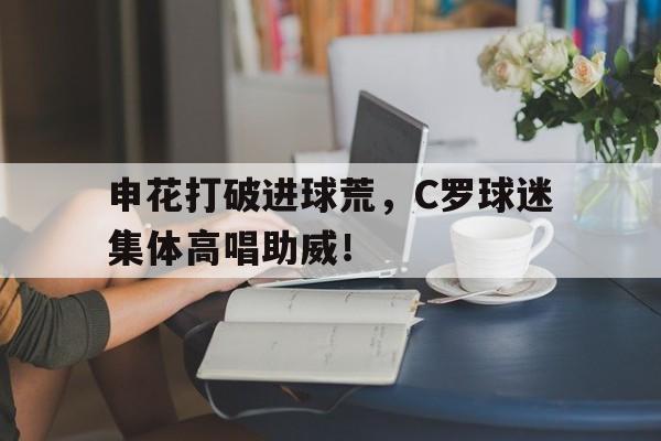 申花打破进球荒，C罗球迷集体高唱助威！