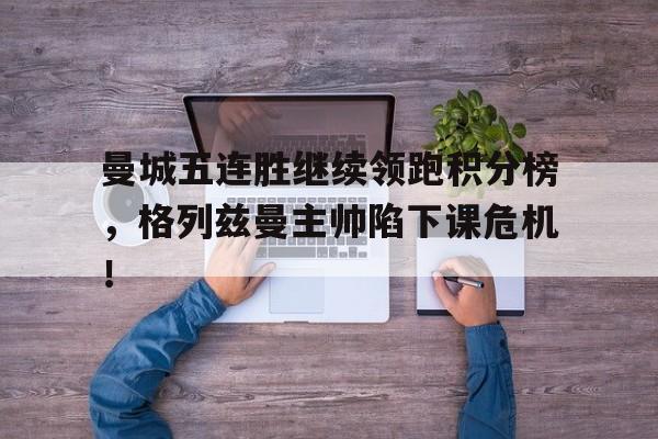 曼城五连胜继续领跑积分榜，格列兹曼主帅陷下课危机！