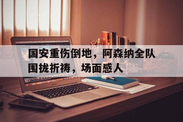 国安重伤倒地，阿森纳全队围拢祈祷，场面感人